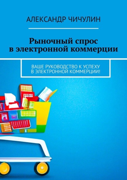 Книга: Рыночный спрос в электронной коммерции. Ваше руководство к успеху в электронной коммерции!. Автор: Александр Чичулин